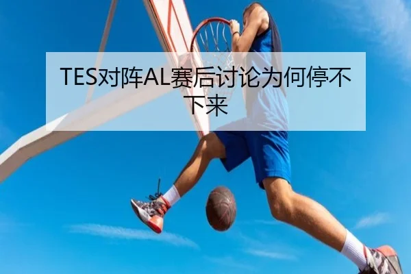 TES对阵AL赛后讨论为何停不下来